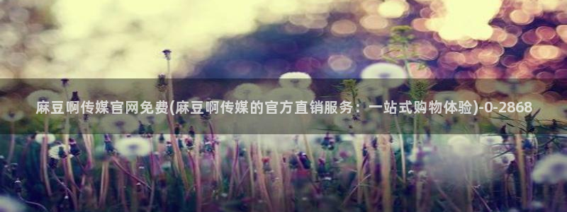 麻豆床传媒官网免费视频：麻豆啊传媒官网免费(麻豆啊传媒的官方直销服务：一站式购物体验)
